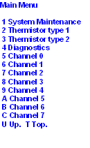 Main Menu
1 System Maintenance
2 Thermistor type 1
3 Thermistor type 2
4 Diagnostics
5 Channel 0
6 Channel 1
7 Channel 2
8 Channel 3
9 Channel 4
A Channel 5
B Channel 6
C Channel 7
U Up. T Top.
